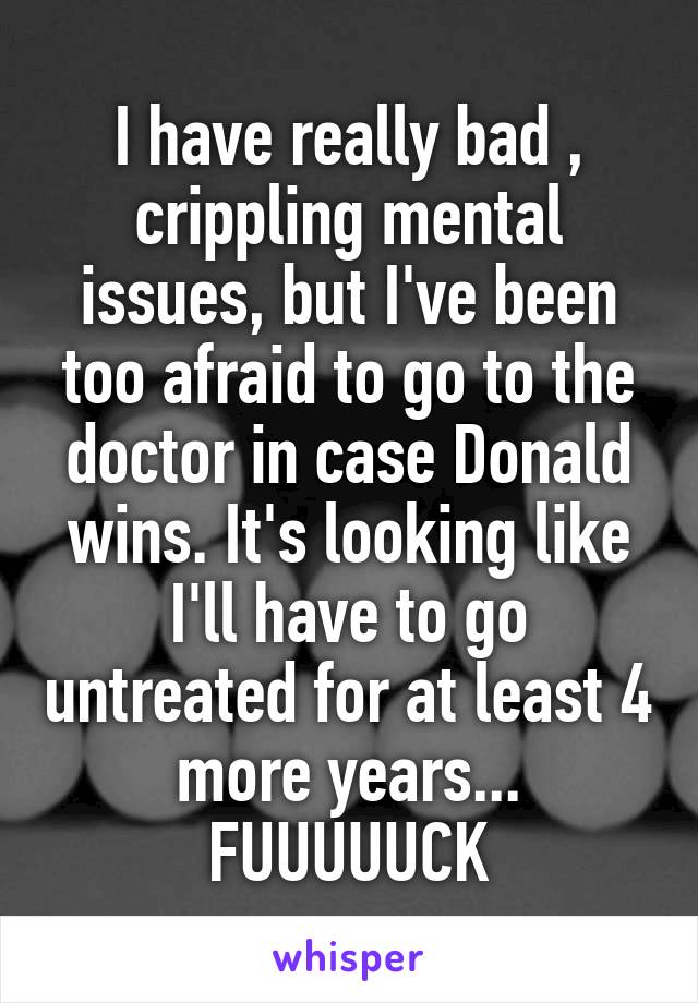 I have really bad , crippling mental issues, but I've been too afraid to go to the doctor in case Donald wins. It's looking like I'll have to go untreated for at least 4 more years... FUUUUUCK