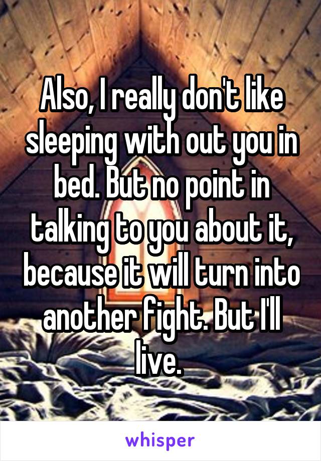 Also, I really don't like sleeping with out you in bed. But no point in talking to you about it, because it will turn into another fight. But I'll live. 