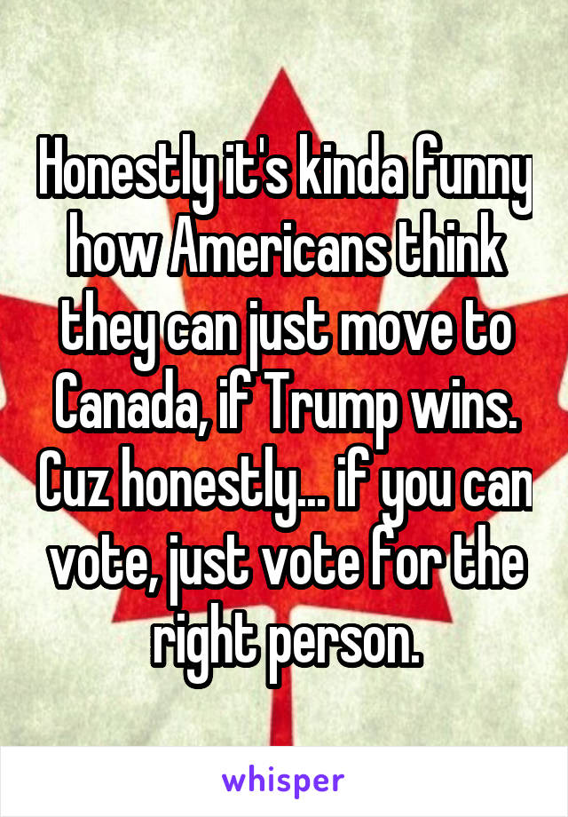 Honestly it's kinda funny how Americans think they can just move to Canada, if Trump wins. Cuz honestly... if you can vote, just vote for the right person.