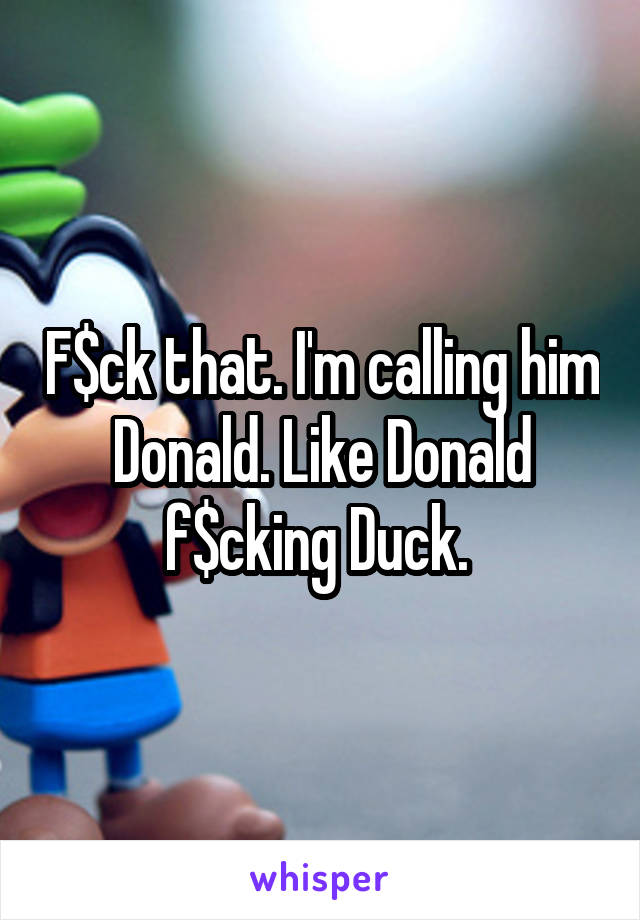 F$ck that. I'm calling him Donald. Like Donald f$cking Duck. 