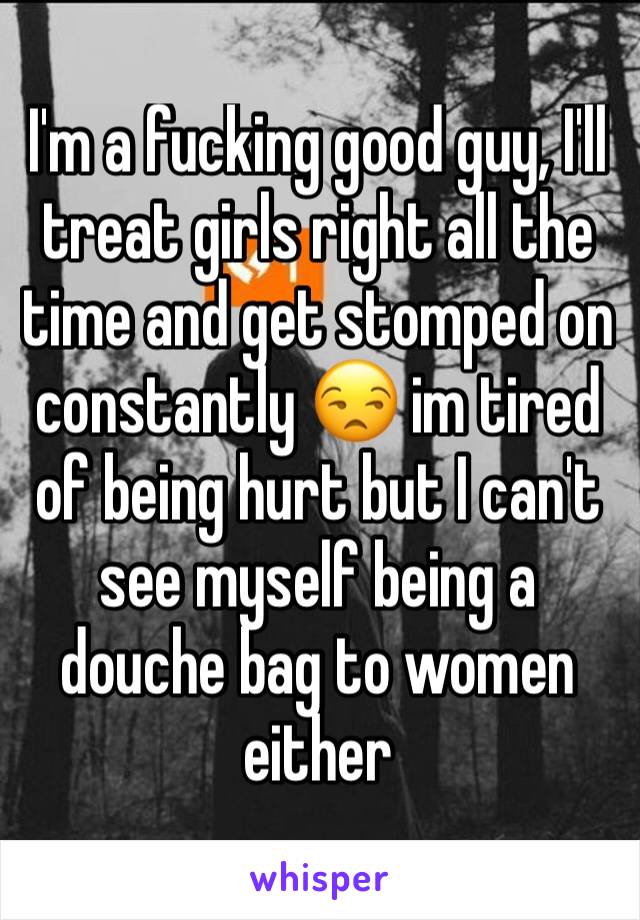 I'm a fucking good guy, I'll treat girls right all the time and get stomped on constantly 😒 im tired of being hurt but I can't see myself being a douche bag to women either