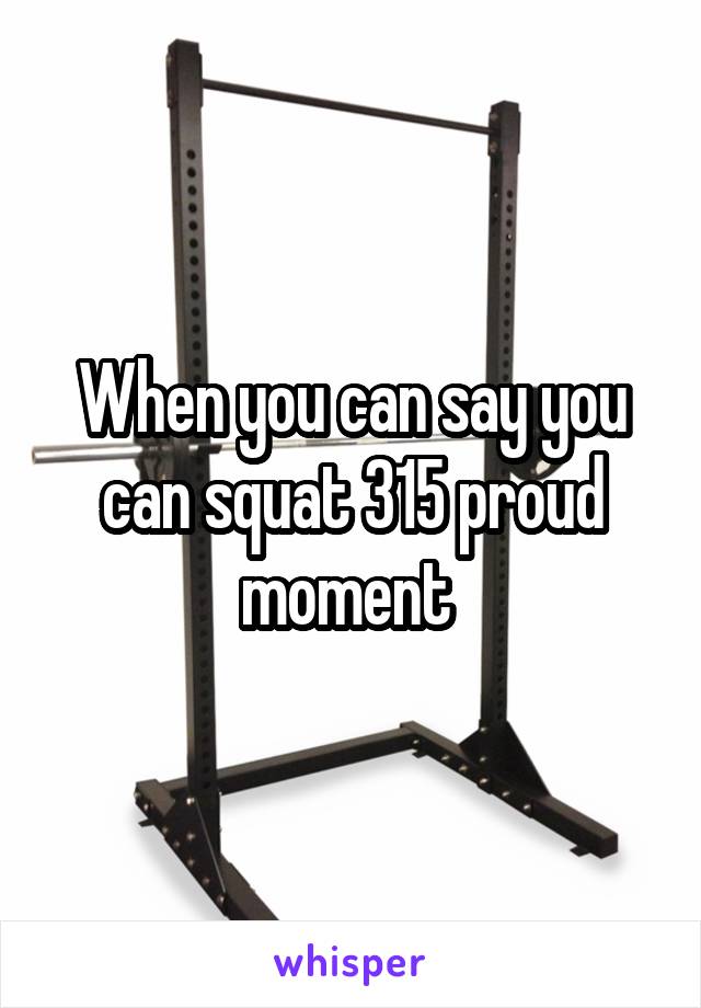 When you can say you can squat 315 proud moment 