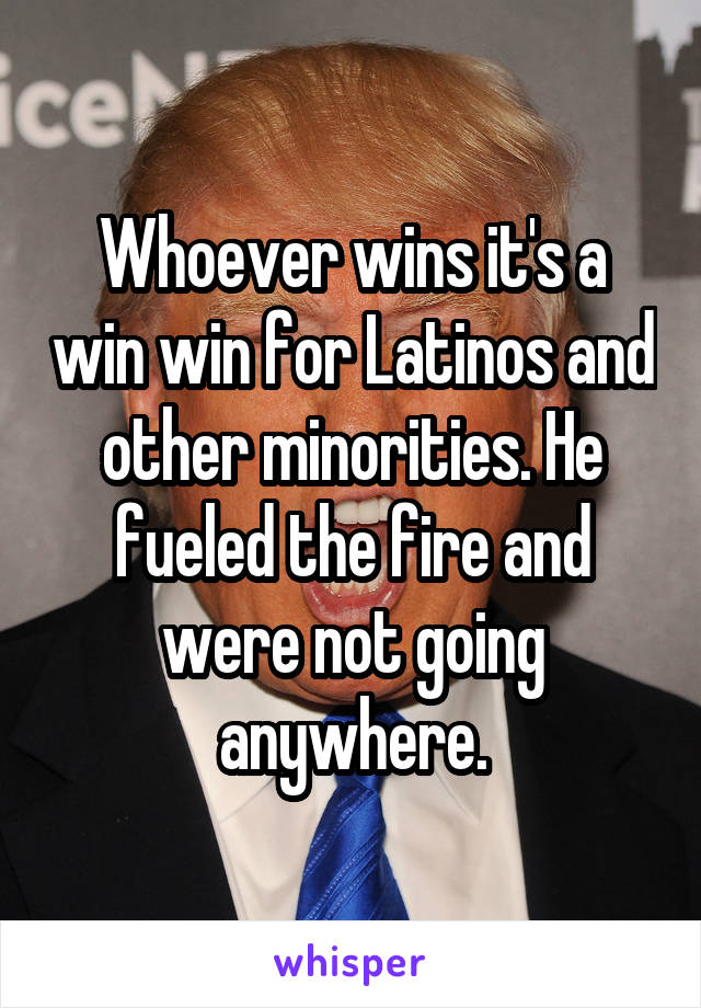 Whoever wins it's a win win for Latinos and other minorities. He fueled the fire and were not going anywhere.