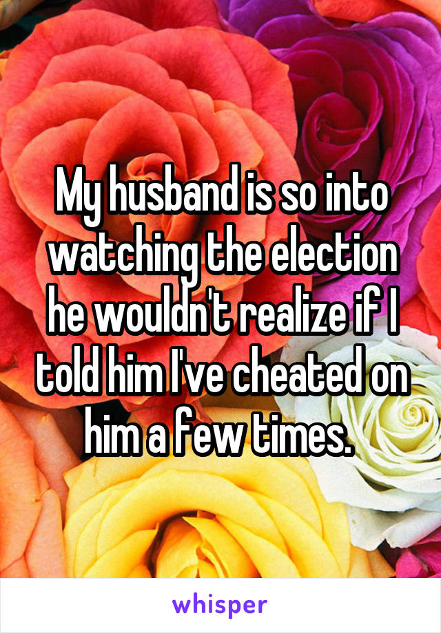 My husband is so into watching the election he wouldn't realize if I told him I've cheated on him a few times. 