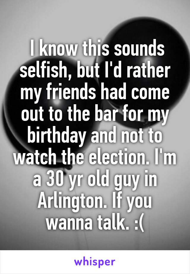  I know this sounds selfish, but I'd rather my friends had come out to the bar for my birthday and not to watch the election. I'm a 30 yr old guy in Arlington. If you wanna talk. :(