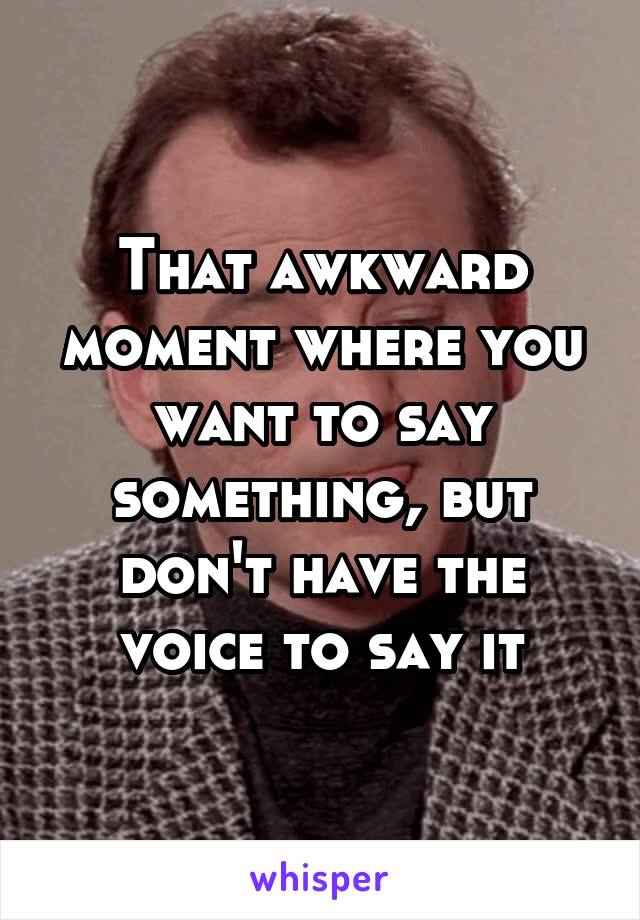 That awkward moment where you want to say something, but don't have the voice to say it