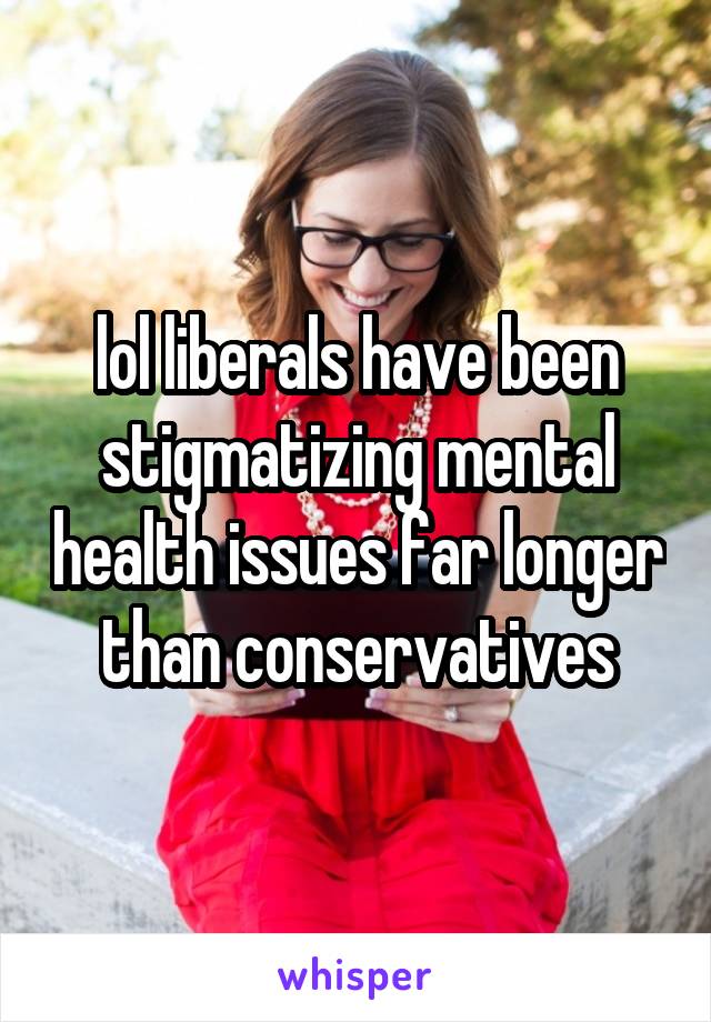 lol liberals have been stigmatizing mental health issues far longer than conservatives