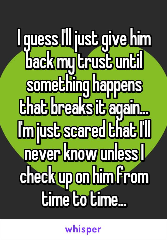 I guess I'll just give him back my trust until something happens that breaks it again... I'm just scared that I'll never know unless I check up on him from time to time...