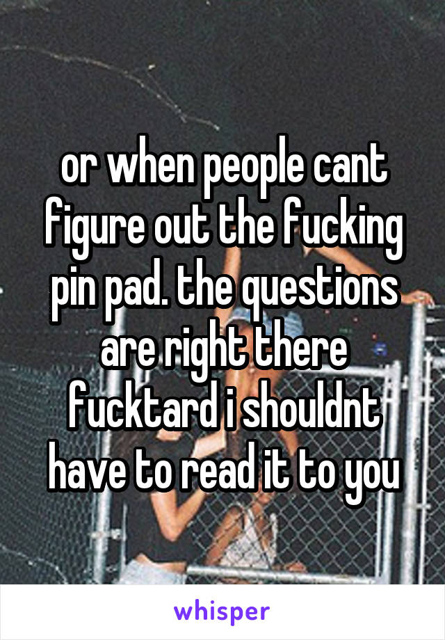 or when people cant figure out the fucking pin pad. the questions are right there fucktard i shouldnt have to read it to you