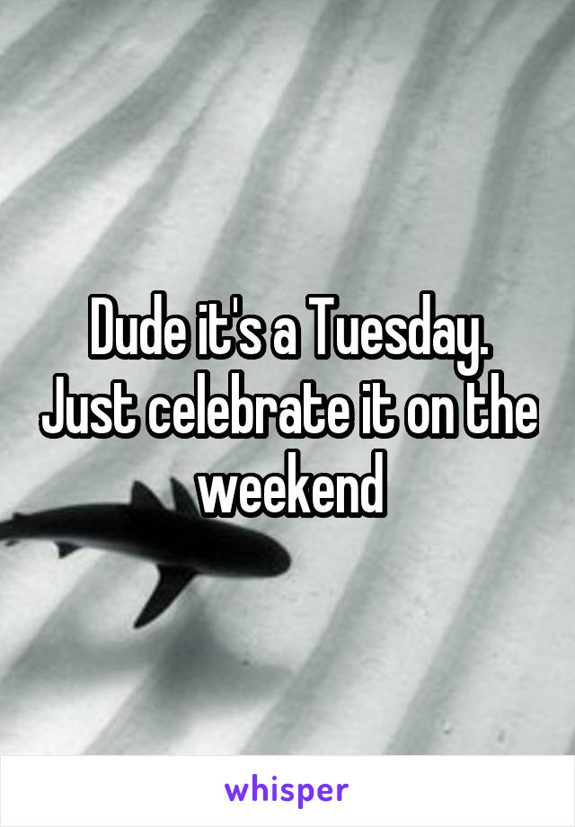 Dude it's a Tuesday. Just celebrate it on the weekend