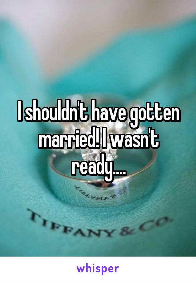 I shouldn't have gotten married! I wasn't ready....