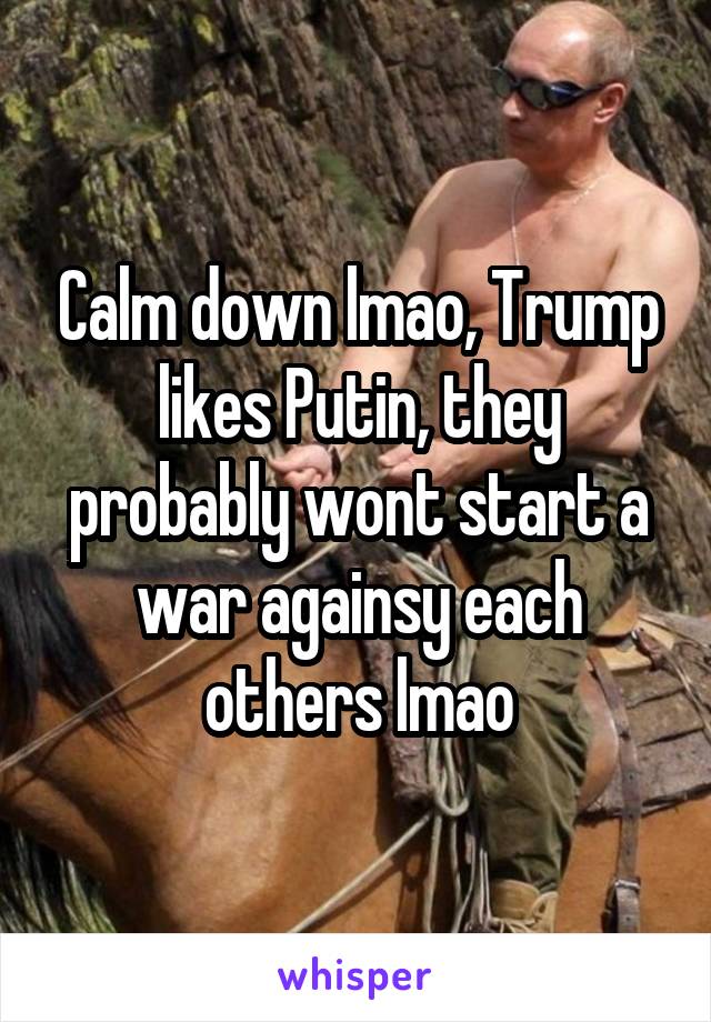 Calm down lmao, Trump likes Putin, they probably wont start a war againsy each others lmao