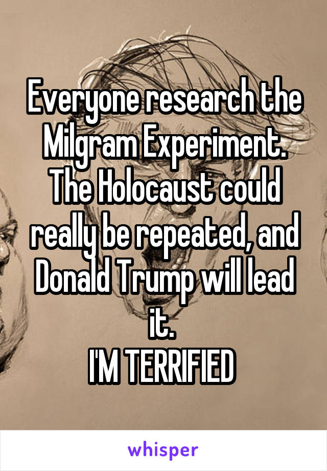 Everyone research the Milgram Experiment.
The Holocaust could really be repeated, and Donald Trump will lead it. 
I'M TERRIFIED 