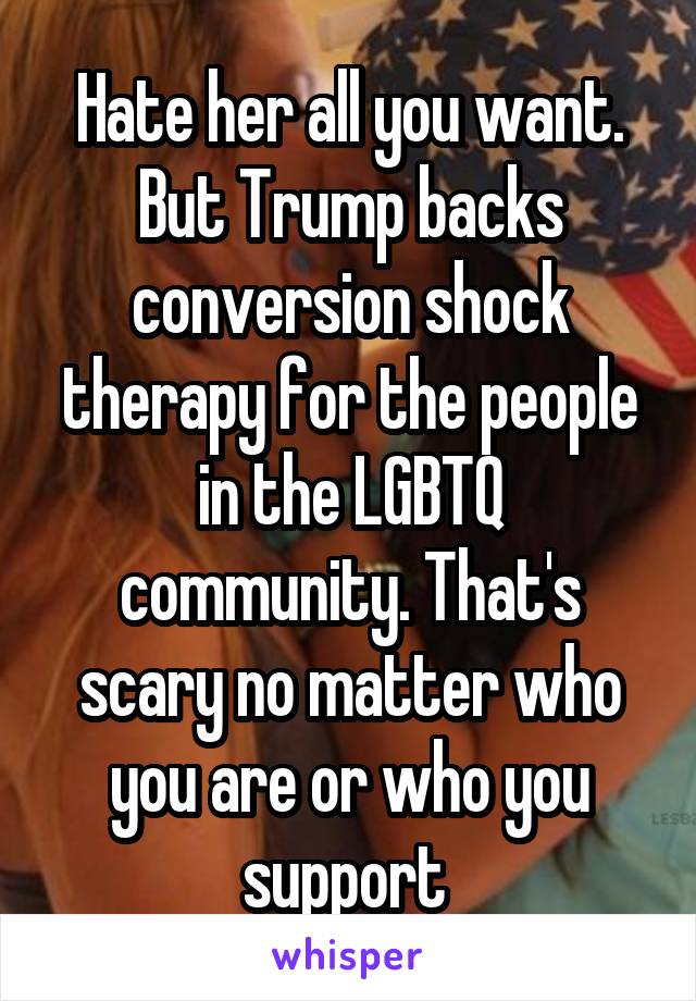 Hate her all you want. But Trump backs conversion shock therapy for the people in the LGBTQ community. That's scary no matter who you are or who you support 