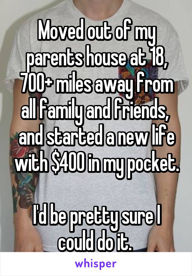 Moved out of my parents house at 18, 700+ miles away from all family and friends,  and started a new life with $400 in my pocket. 
I'd be pretty sure I could do it. 
