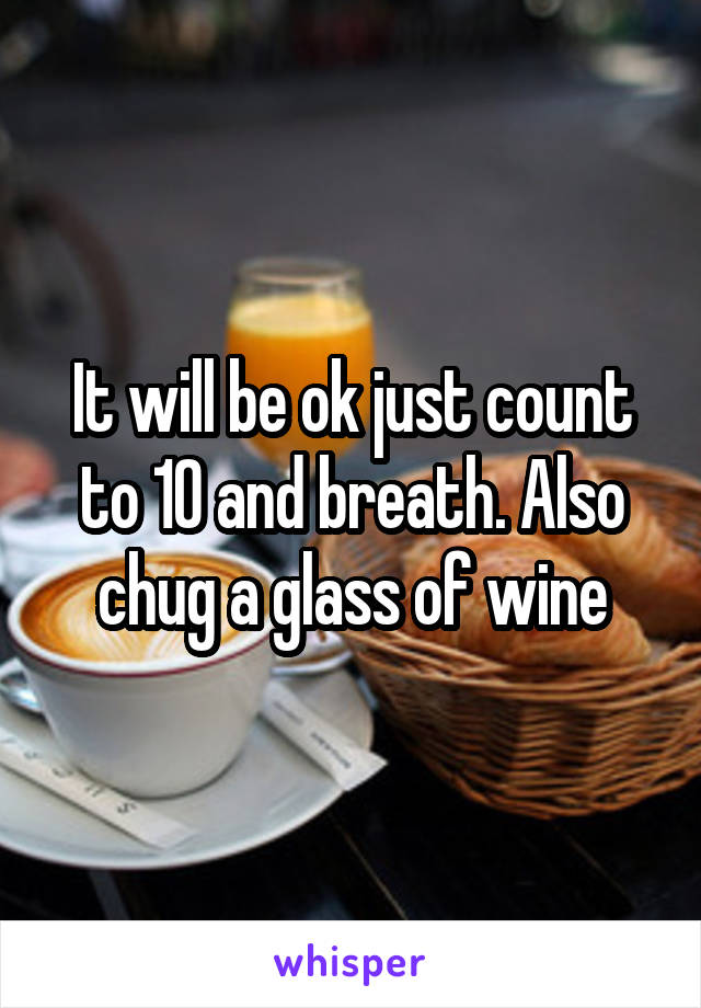 It will be ok just count to 10 and breath. Also chug a glass of wine