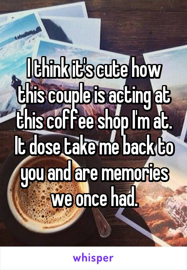I think it's cute how this couple is acting at this coffee shop I'm at. It dose take me back to you and are memories we once had.