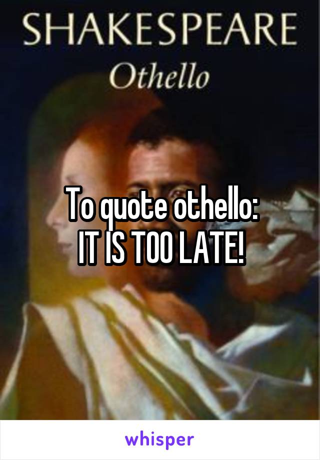 To quote othello:
IT IS TOO LATE!