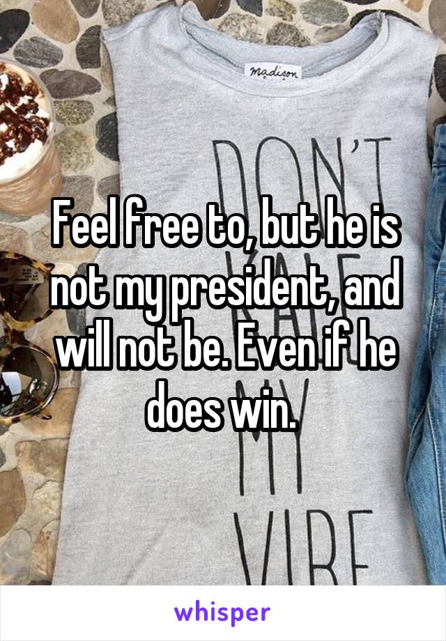 Feel free to, but he is not my president, and will not be. Even if he does win. 