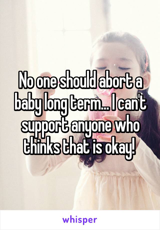No one should abort a baby long term... I can't support anyone who thinks that is okay! 