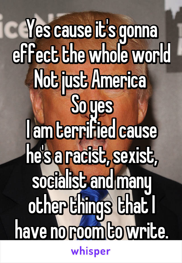Yes cause it's gonna effect the whole world
Not just America 
So yes
I am terrified cause he's a racist, sexist, socialist and many other things  that I have no room to write.
