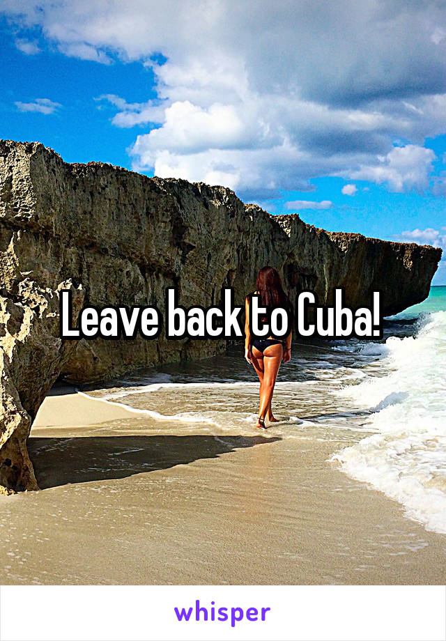 Leave back to Cuba! 