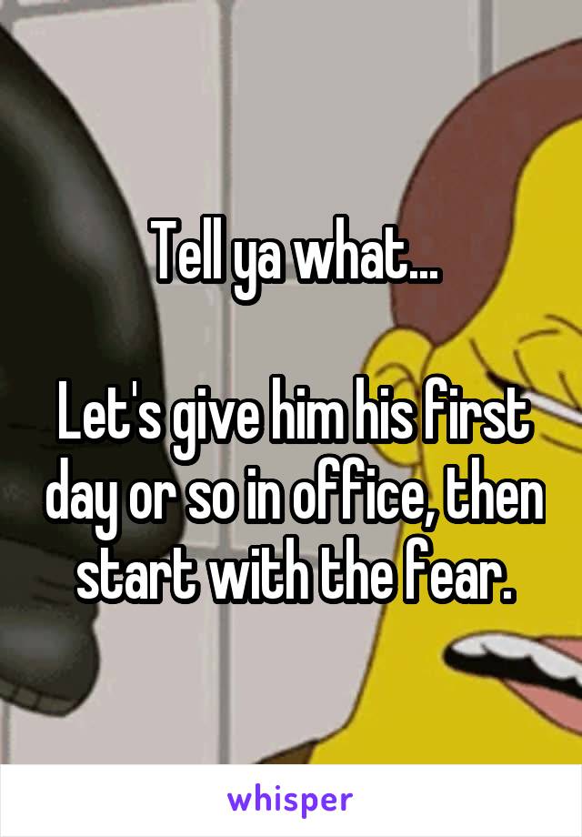 Tell ya what...

Let's give him his first day or so in office, then start with the fear.