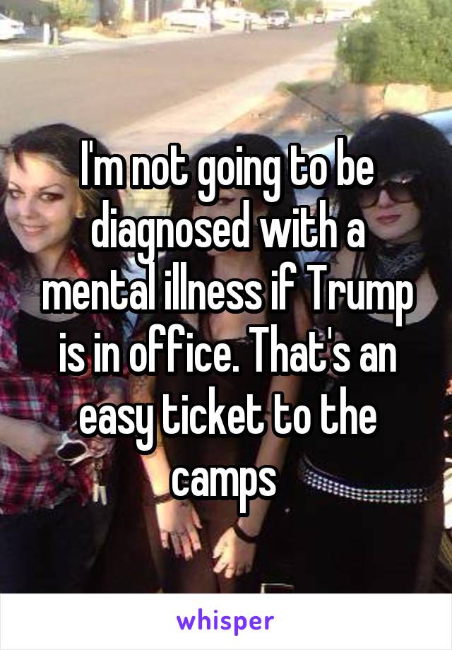 I'm not going to be diagnosed with a mental illness if Trump is in office. That's an easy ticket to the camps 