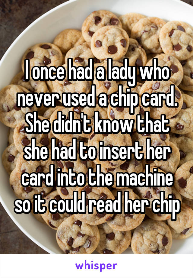 I once had a lady who never used a chip card. She didn't know that she had to insert her card into the machine so it could read her chip