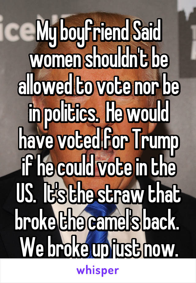 My boyfriend Said women shouldn't be allowed to vote nor be in politics.  He would have voted for Trump if he could vote in the US.  It's the straw that broke the camel's back.  We broke up just now.