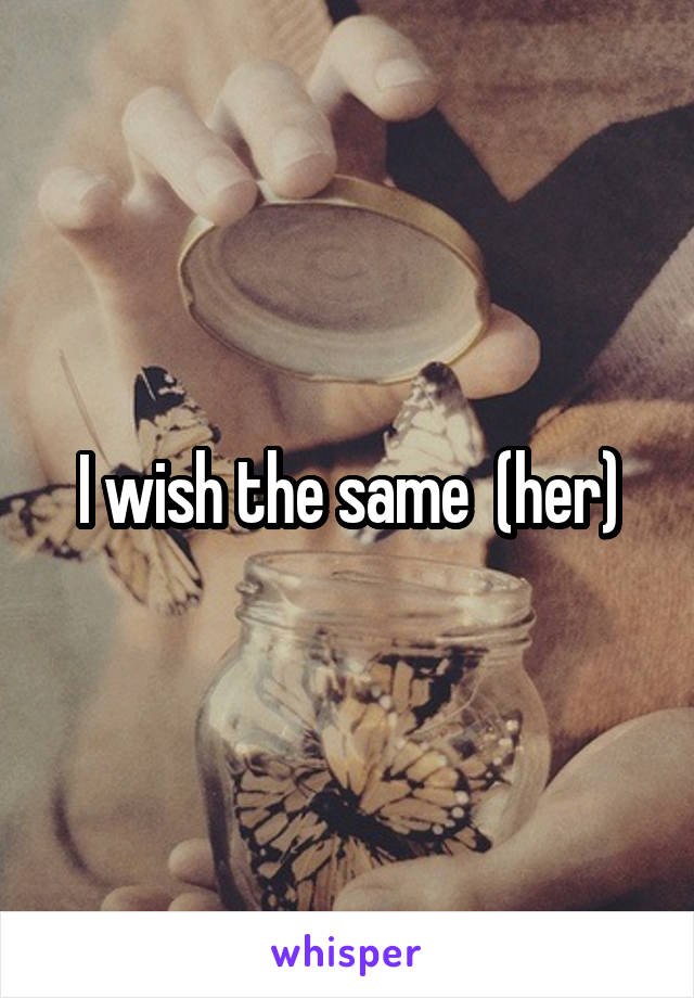 I wish the same  (her)