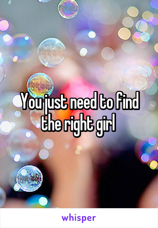 You just need to find the right girl 