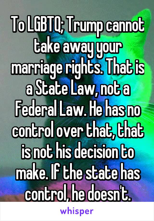 To LGBTQ; Trump cannot take away your marriage rights. That is a State Law, not a Federal Law. He has no control over that, that is not his decision to make. If the state has control, he doesn't.