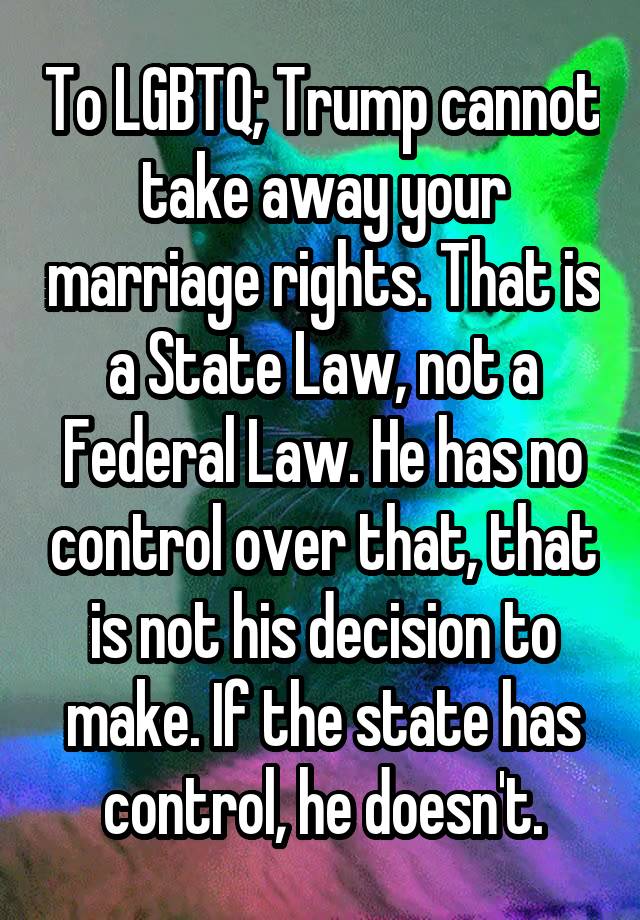 To LGBTQ; Trump cannot take away your marriage rights. That is a State Law, not a Federal Law. He has no control over that, that is not his decision to make. If the state has control, he doesn't.