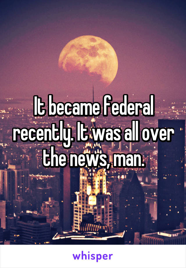 It became federal recently. It was all over the news, man.