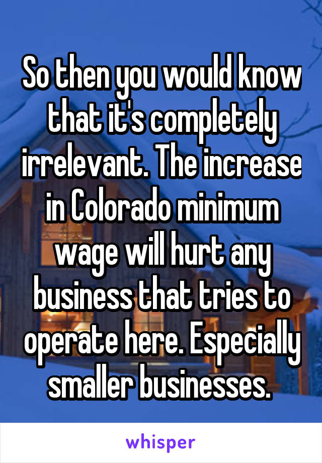 So then you would know that it's completely irrelevant. The increase in Colorado minimum wage will hurt any business that tries to operate here. Especially smaller businesses. 