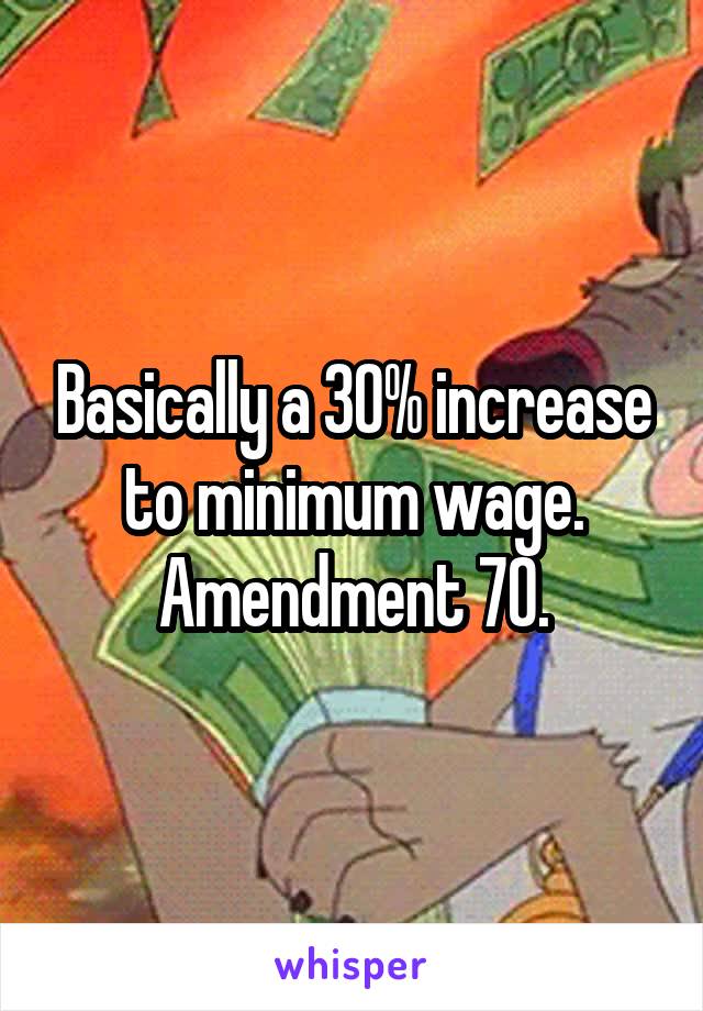 Basically a 30% increase to minimum wage. Amendment 70.