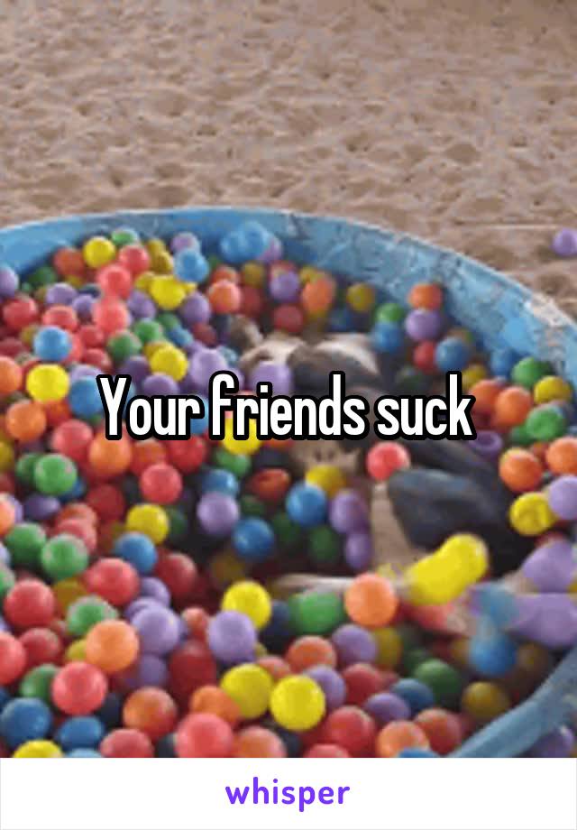 Your friends suck 