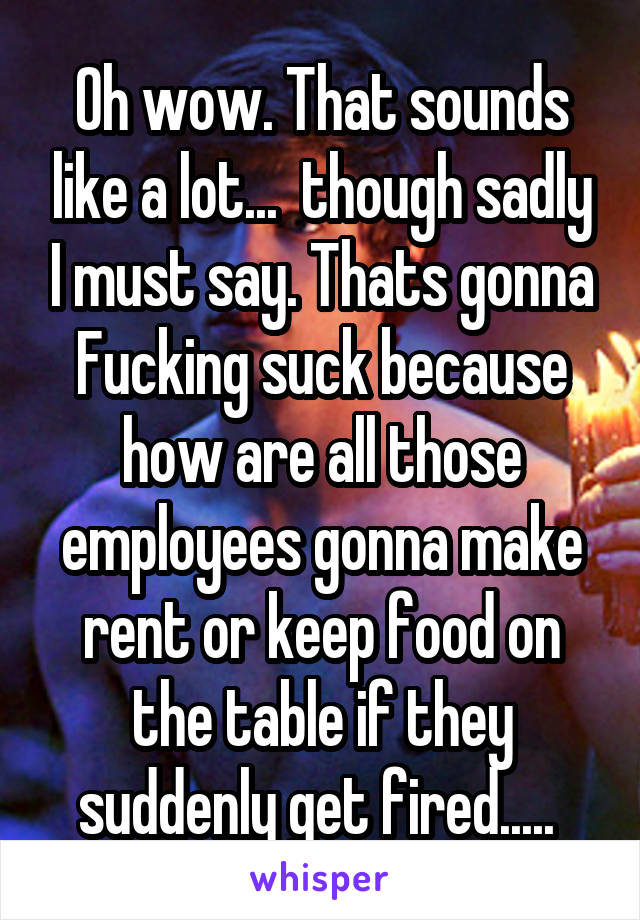 Oh wow. That sounds like a lot...  though sadly I must say. Thats gonna Fucking suck because how are all those employees gonna make rent or keep food on the table if they suddenly get fired..... 