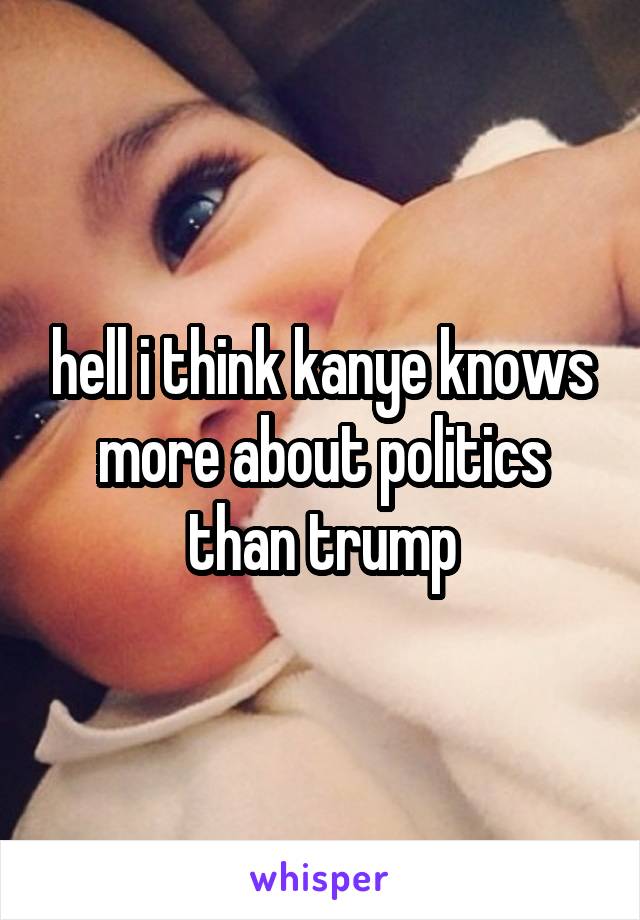 hell i think kanye knows more about politics than trump