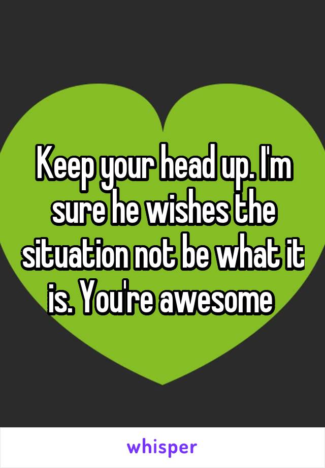 Keep your head up. I'm sure he wishes the situation not be what it is. You're awesome 
