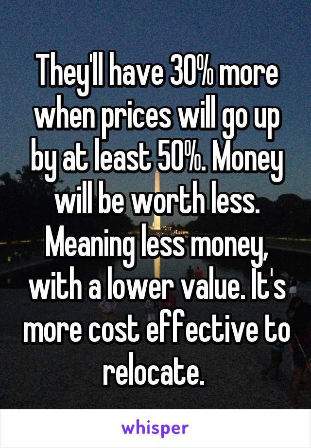 They'll have 30% more when prices will go up by at least 50%. Money will be worth less. Meaning less money, with a lower value. It's more cost effective to relocate. 