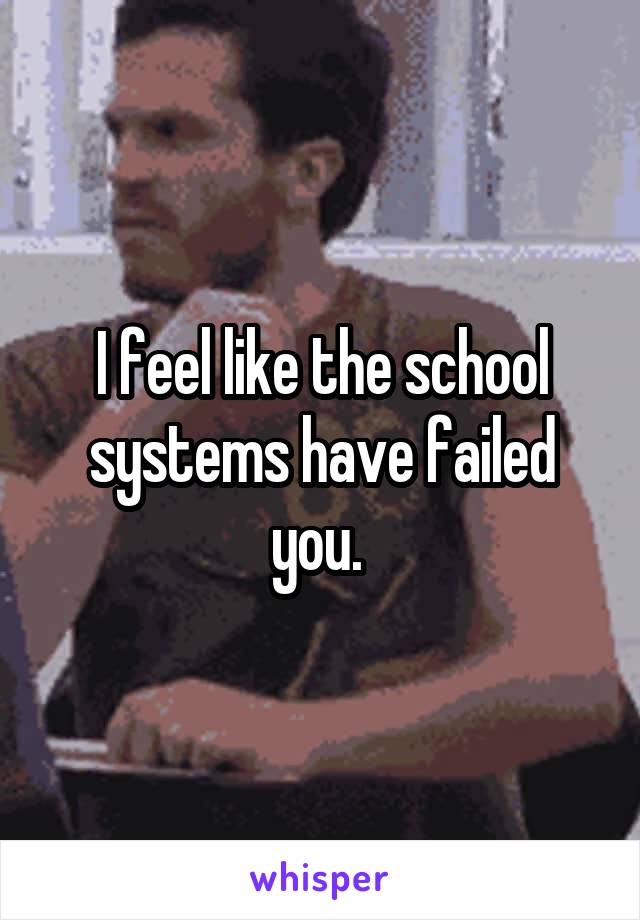 I feel like the school systems have failed you. 