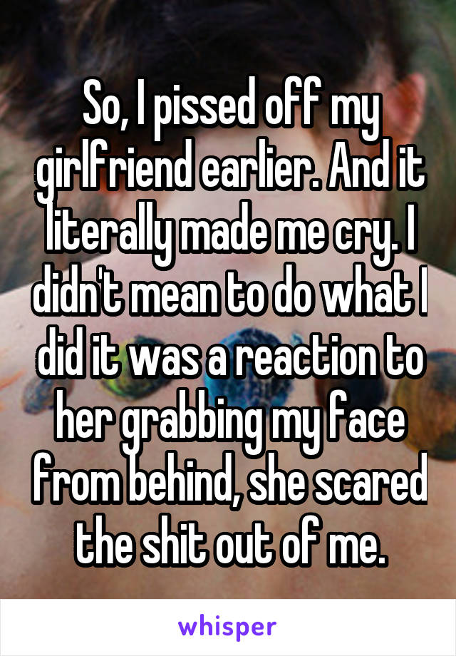 So, I pissed off my girlfriend earlier. And it literally made me cry. I didn't mean to do what I did it was a reaction to her grabbing my face from behind, she scared the shit out of me.
