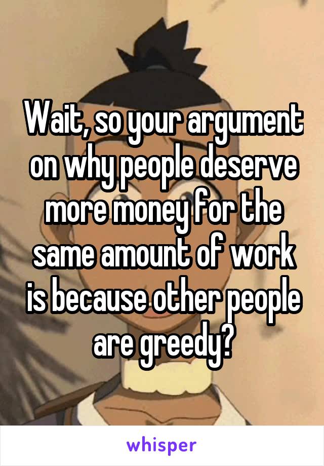 Wait, so your argument on why people deserve more money for the same amount of work is because other people are greedy?