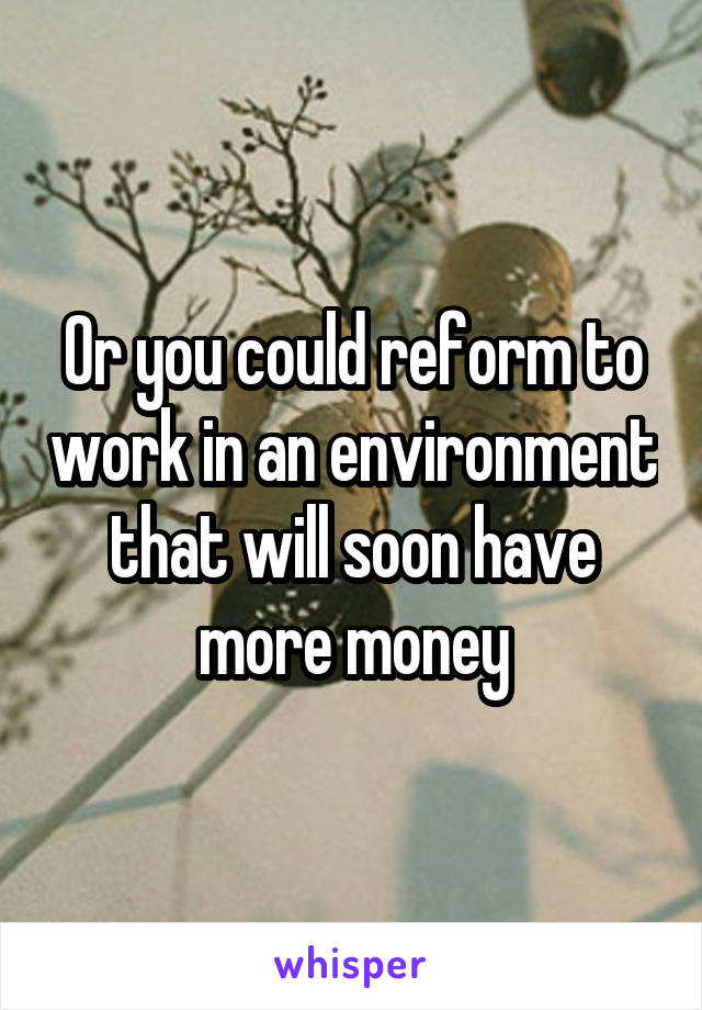 Or you could reform to work in an environment that will soon have more money