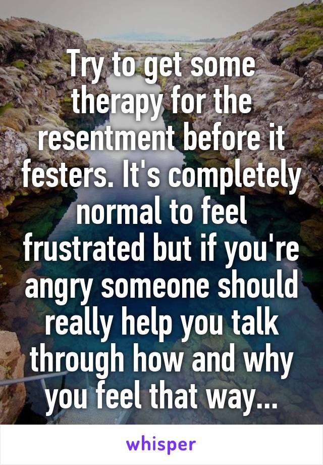 Try to get some therapy for the resentment before it festers. It's completely normal to feel frustrated but if you're angry someone should really help you talk through how and why you feel that way...