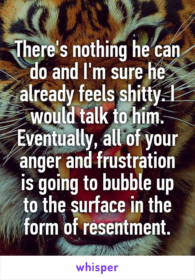 There's nothing he can do and I'm sure he already feels shitty. I would talk to him. Eventually, all of your anger and frustration is going to bubble up to the surface in the form of resentment.