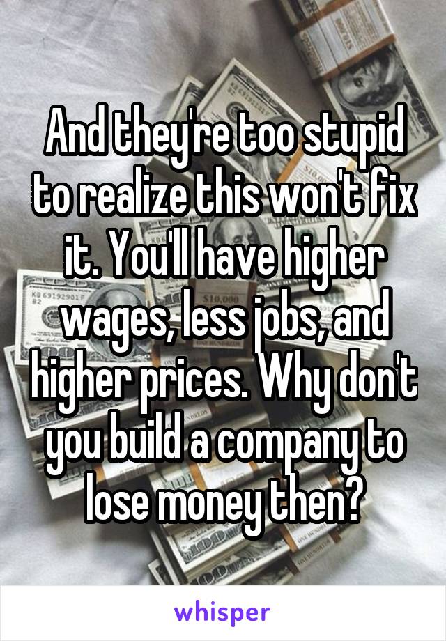 And they're too stupid to realize this won't fix it. You'll have higher wages, less jobs, and higher prices. Why don't you build a company to lose money then?