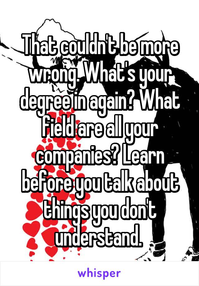 That couldn't be more wrong. What's your degree in again? What field are all your companies? Learn before you talk about things you don't understand. 